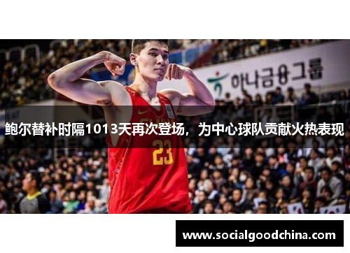 鲍尔替补时隔1013天再次登场,为中心球队贡献火热表现